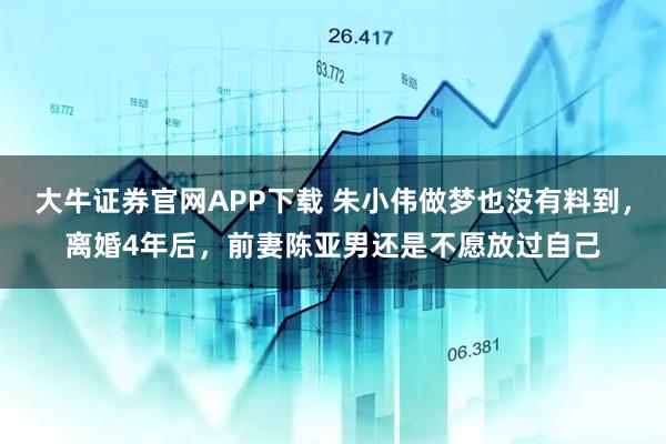 大牛证券官网APP下载 朱小伟做梦也没有料到，离婚4年后，前妻陈亚男还是不愿放过自己