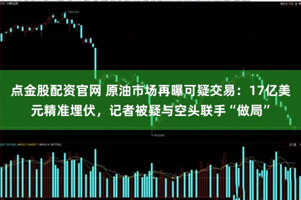 点金股配资官网 原油市场再曝可疑交易：17亿美元精准埋伏，记者被疑与空头联手“做局”