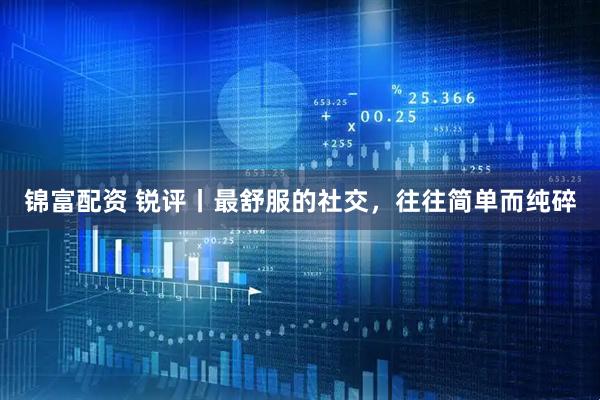 锦富配资 锐评丨最舒服的社交，往往简单而纯碎